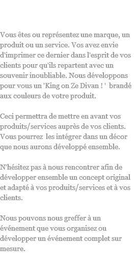 King On Ze Divan !
Vous êtes ou représentez une marque, un produit ou un service. Vos avez envie d'imprimer ce dernier dans l'esprit de vos clients pour qu'ils repartent avec un souvenir inoubliable. Nous développons pour vous un 'King on Ze Divan ! ' brandé aux couleurs de votre produit. Ceci permettra de mettre en avant vos produits/services auprès de vos clients. Vous pourrez les intégrer dans un décor que nous aurons développé ensemble. N'hésitez pas à nous rencontrer afin de développer ensemble un concept original et adapté à vos produits/services et à vos clients. Nous pouvons nous greffer à un événement que vous organisez ou développer un événement complet sur mesure. 